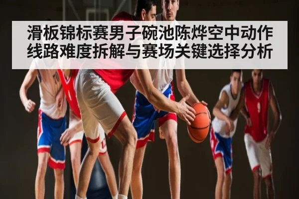 滑板锦标赛男子碗池陈烨空中动作线路难度拆解与赛场关键选择分析（hth.com）