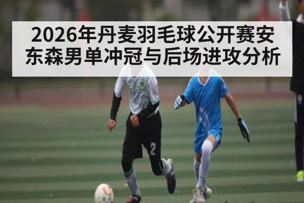 2026年丹麦羽毛球公开赛安东森男单冲冠与后场进攻分析（hth）