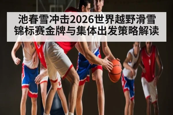 池春雪冲击2026世界越野滑雪锦标赛金牌与集体出发策略解读（hth）